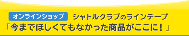 オンラインショップ　シャトルクラブのラインテープ「今までほしくてもなかった商品がここに！」